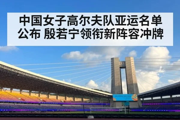 中国女子高尔夫队亚运名单公布 殷若宁领衔新阵容冲牌