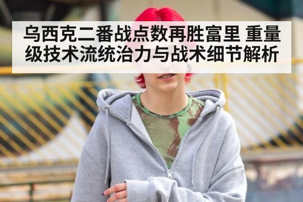 乌西克二番战点数再胜富里 重量级技术流统治力与战术细节解析